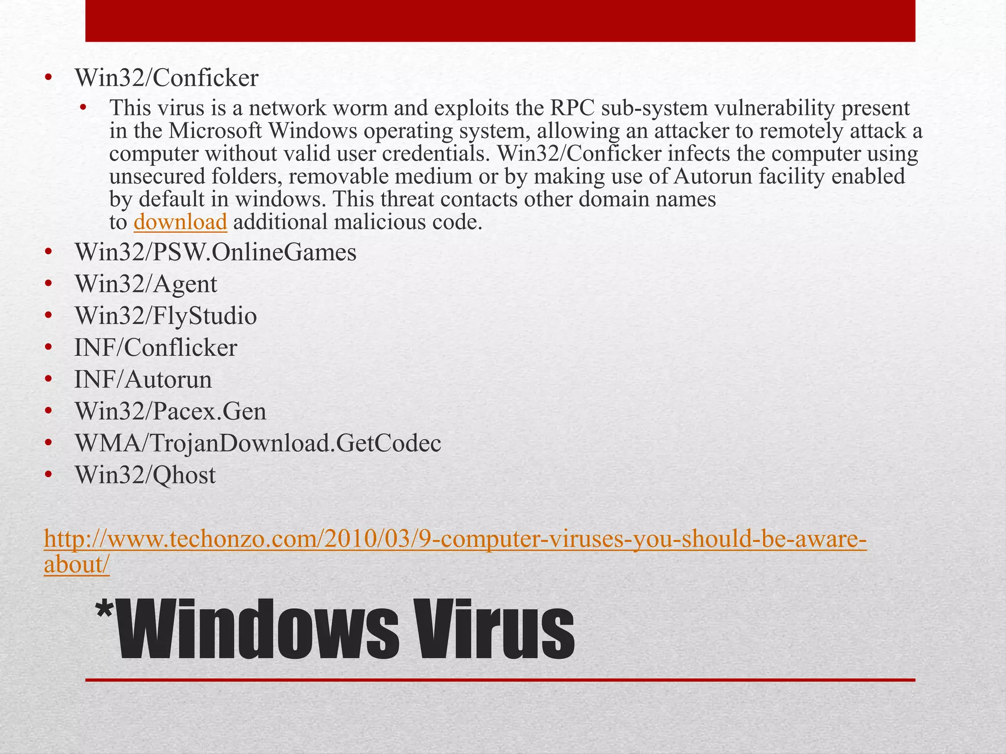 • Win32/Conficker
• This virus is a network worm and exploits the RPC sub-system vulnerability present
in the Microsoft Windows operating system, allowing an attacker to remotely attack a
computer without valid user credentials. Win32/Conficker infects the computer using
unsecured folders, removable medium or by making use of Autorun facility enabled
by default in windows. This threat contacts other domain names
to download additional malicious code.

•
•
•
•
•
•
•
•

Win32/PSW.OnlineGames
Win32/Agent
Win32/FlyStudio
INF/Conflicker
INF/Autorun
Win32/Pacex.Gen
WMA/TrojanDownload.GetCodec
Win32/Qhost

http://www.techonzo.com/2010/03/9-computer-viruses-you-should-be-awareabout/

*Windows Virus

 