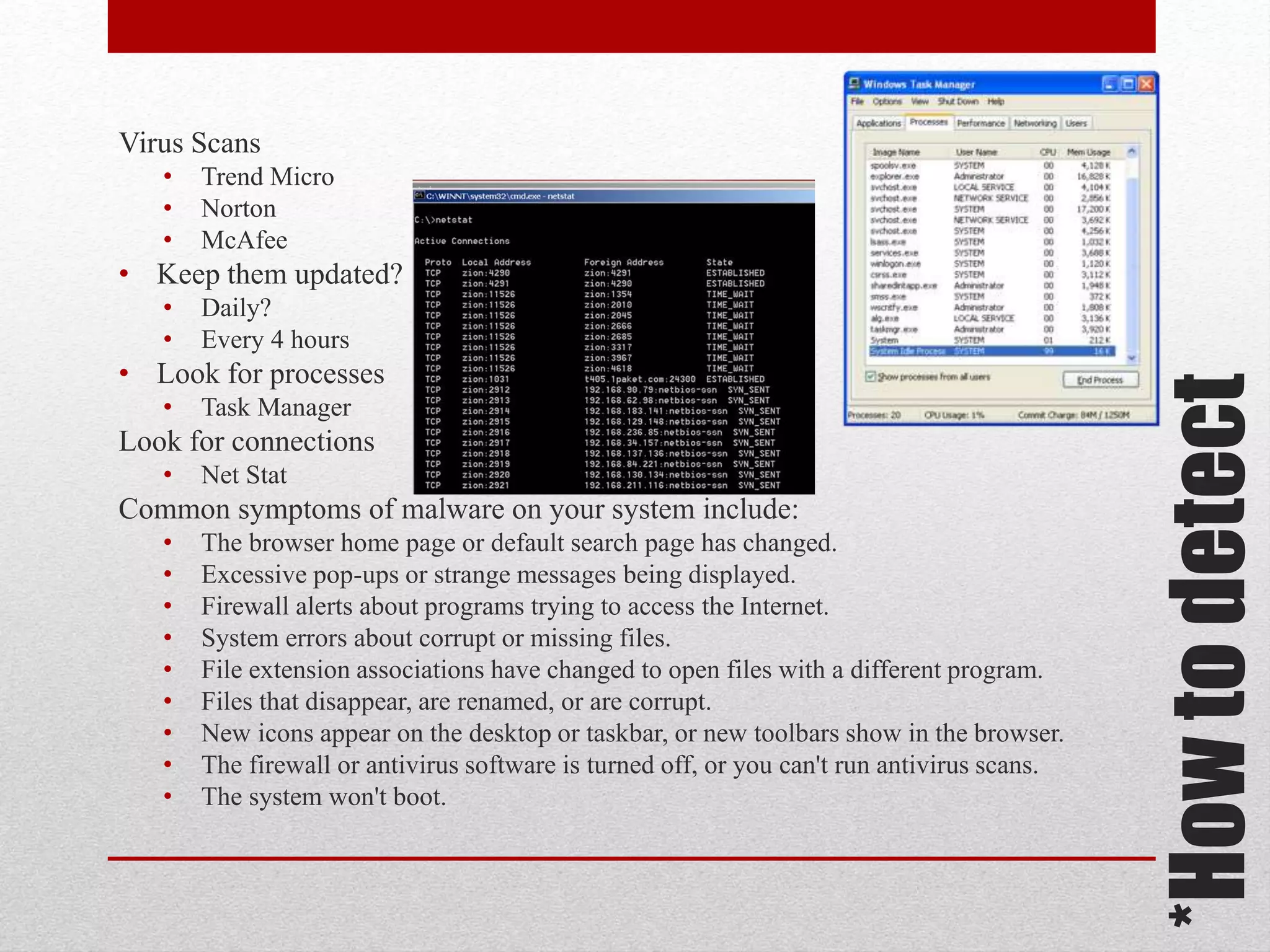 Virus Scans
•
•
•

Trend Micro
Norton
McAfee

• Keep them updated?
Daily?
Every 4 hours

• Look for processes
•

Task Manager

Look for connections
•

Net Stat

Common symptoms of malware on your system include:
•
•
•
•
•
•
•
•
•

The browser home page or default search page has changed.
Excessive pop-ups or strange messages being displayed.
Firewall alerts about programs trying to access the Internet.
System errors about corrupt or missing files.
File extension associations have changed to open files with a different program.
Files that disappear, are renamed, or are corrupt.
New icons appear on the desktop or taskbar, or new toolbars show in the browser.
The firewall or antivirus software is turned off, or you can't run antivirus scans.
The system won't boot.

*How to detect

•
•

 