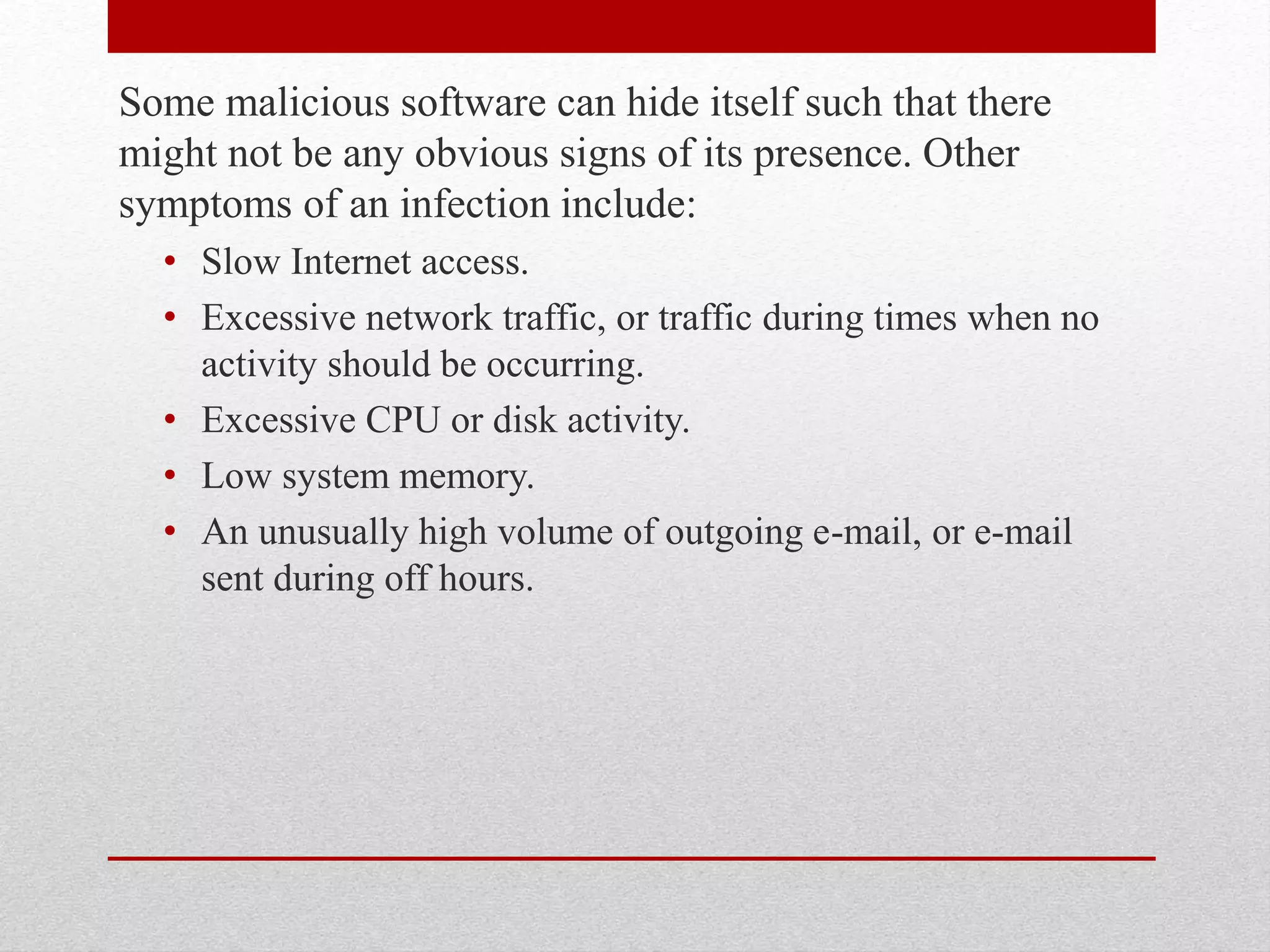 Some malicious software can hide itself such that there
might not be any obvious signs of its presence. Other
symptoms of an infection include:
• Slow Internet access.
• Excessive network traffic, or traffic during times when no
activity should be occurring.
• Excessive CPU or disk activity.
• Low system memory.
• An unusually high volume of outgoing e-mail, or e-mail
sent during off hours.

 
