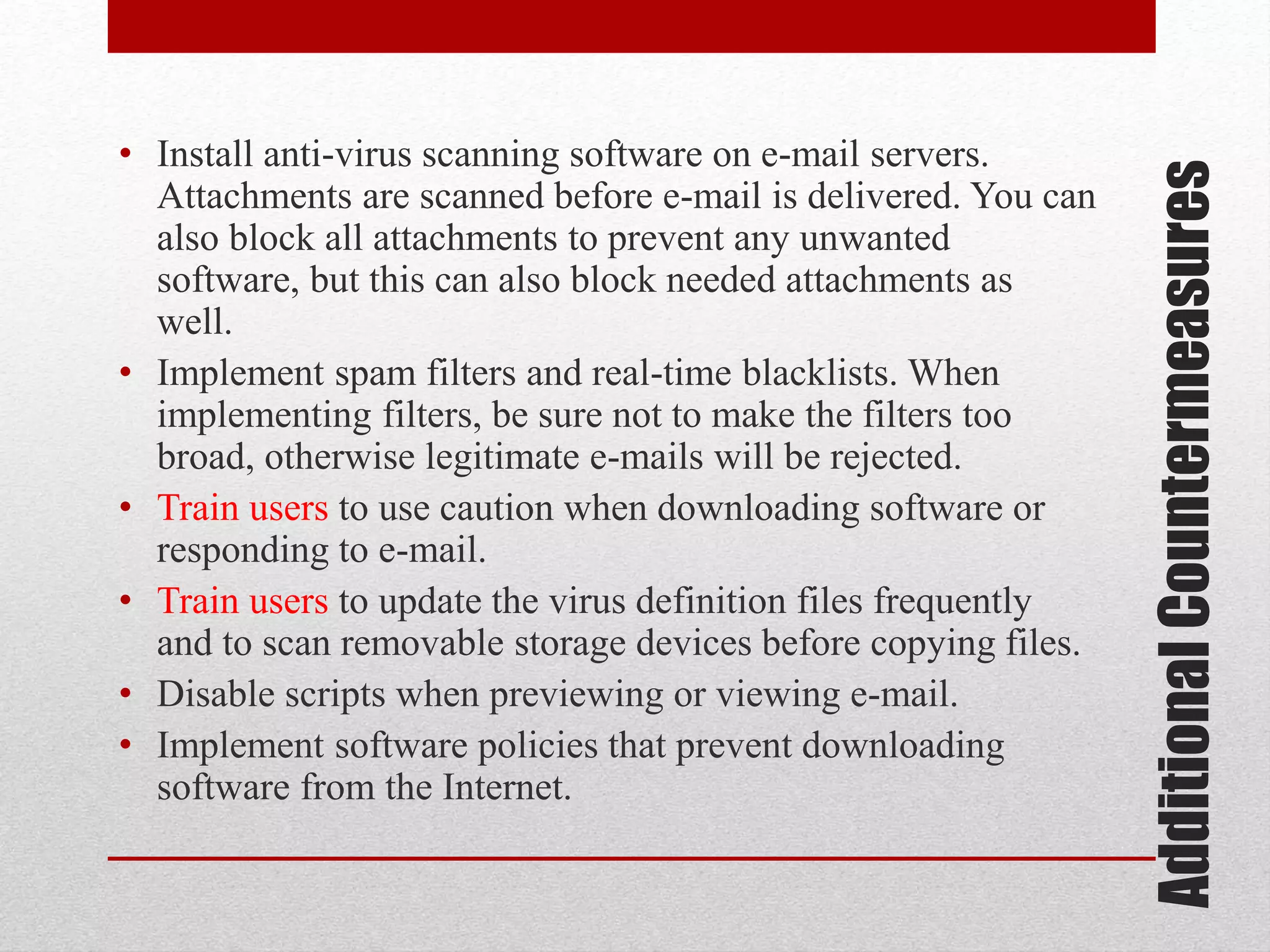 Additional Countermeasures

• Install anti-virus scanning software on e-mail servers.
Attachments are scanned before e-mail is delivered. You can
also block all attachments to prevent any unwanted
software, but this can also block needed attachments as
well.
• Implement spam filters and real-time blacklists. When
implementing filters, be sure not to make the filters too
broad, otherwise legitimate e-mails will be rejected.
• Train users to use caution when downloading software or
responding to e-mail.
• Train users to update the virus definition files frequently
and to scan removable storage devices before copying files.
• Disable scripts when previewing or viewing e-mail.
• Implement software policies that prevent downloading
software from the Internet.

 