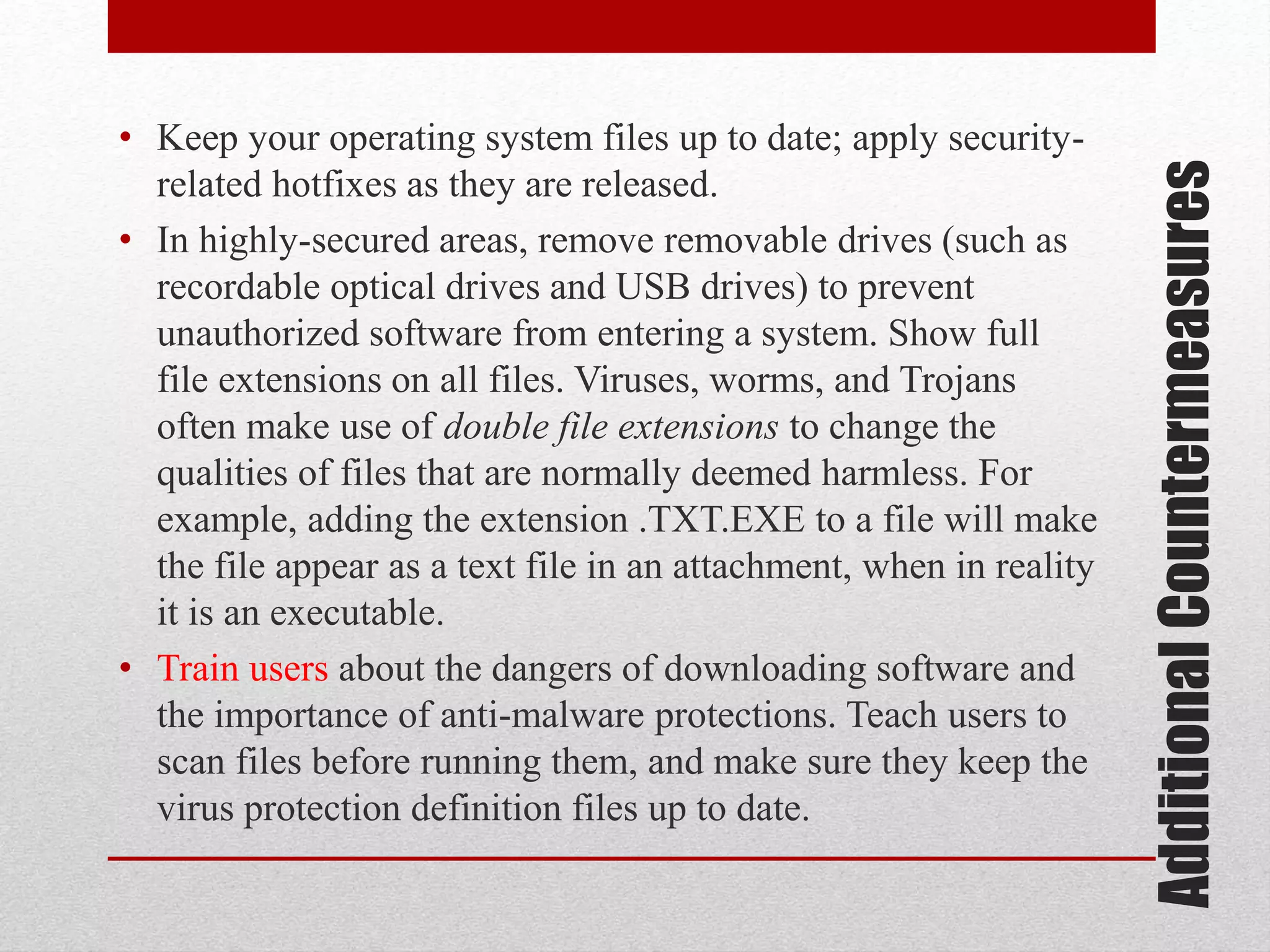 Additional Countermeasures

• Keep your operating system files up to date; apply securityrelated hotfixes as they are released.
• In highly-secured areas, remove removable drives (such as
recordable optical drives and USB drives) to prevent
unauthorized software from entering a system. Show full
file extensions on all files. Viruses, worms, and Trojans
often make use of double file extensions to change the
qualities of files that are normally deemed harmless. For
example, adding the extension .TXT.EXE to a file will make
the file appear as a text file in an attachment, when in reality
it is an executable.
• Train users about the dangers of downloading software and
the importance of anti-malware protections. Teach users to
scan files before running them, and make sure they keep the
virus protection definition files up to date.

 