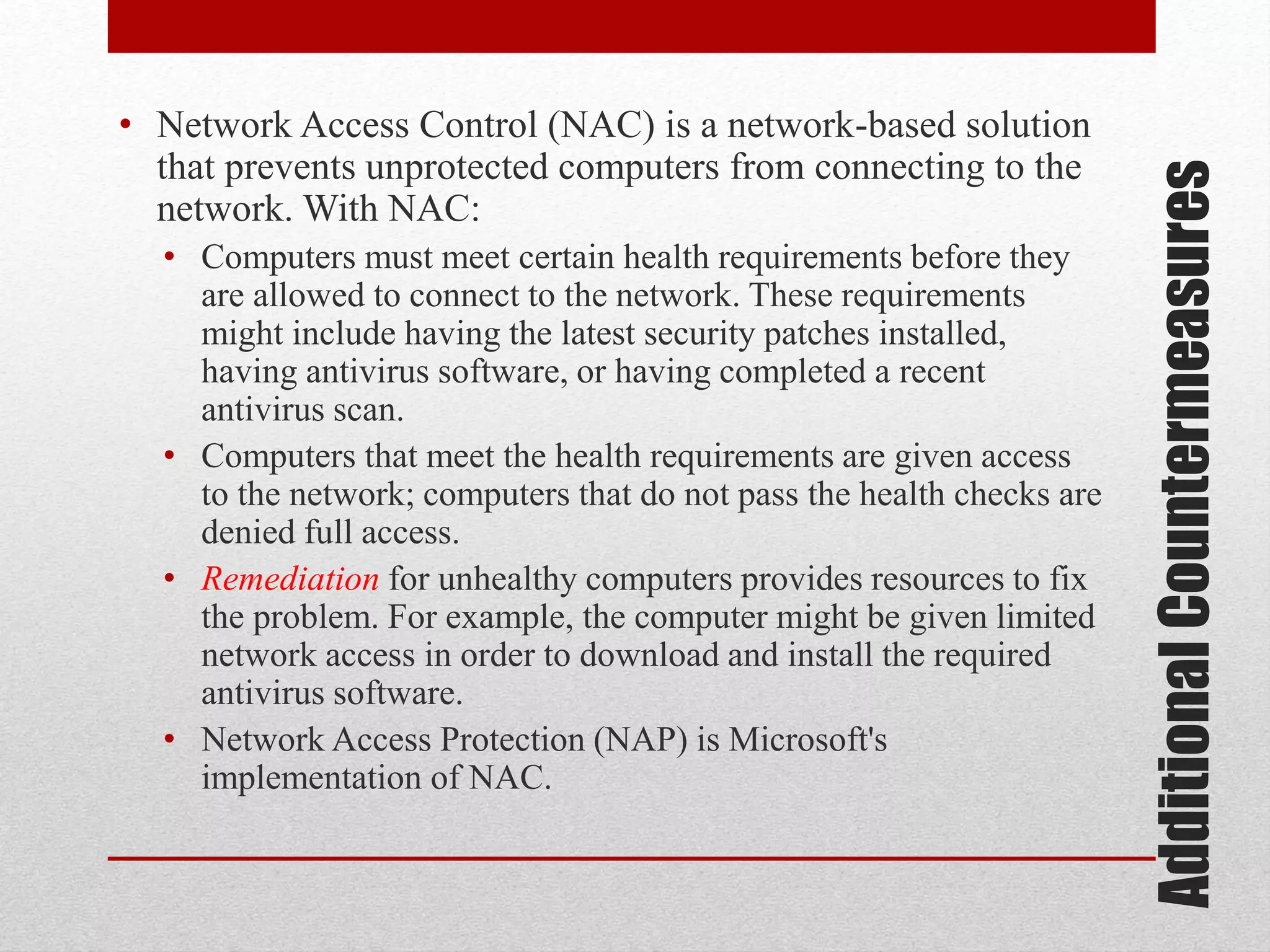 • Computers must meet certain health requirements before they
are allowed to connect to the network. These requirements
might include having the latest security patches installed,
having antivirus software, or having completed a recent
antivirus scan.
• Computers that meet the health requirements are given access
to the network; computers that do not pass the health checks are
denied full access.
• Remediation for unhealthy computers provides resources to fix
the problem. For example, the computer might be given limited
network access in order to download and install the required
antivirus software.
• Network Access Protection (NAP) is Microsoft's
implementation of NAC.

Additional Countermeasures

• Network Access Control (NAC) is a network-based solution
that prevents unprotected computers from connecting to the
network. With NAC:

 
