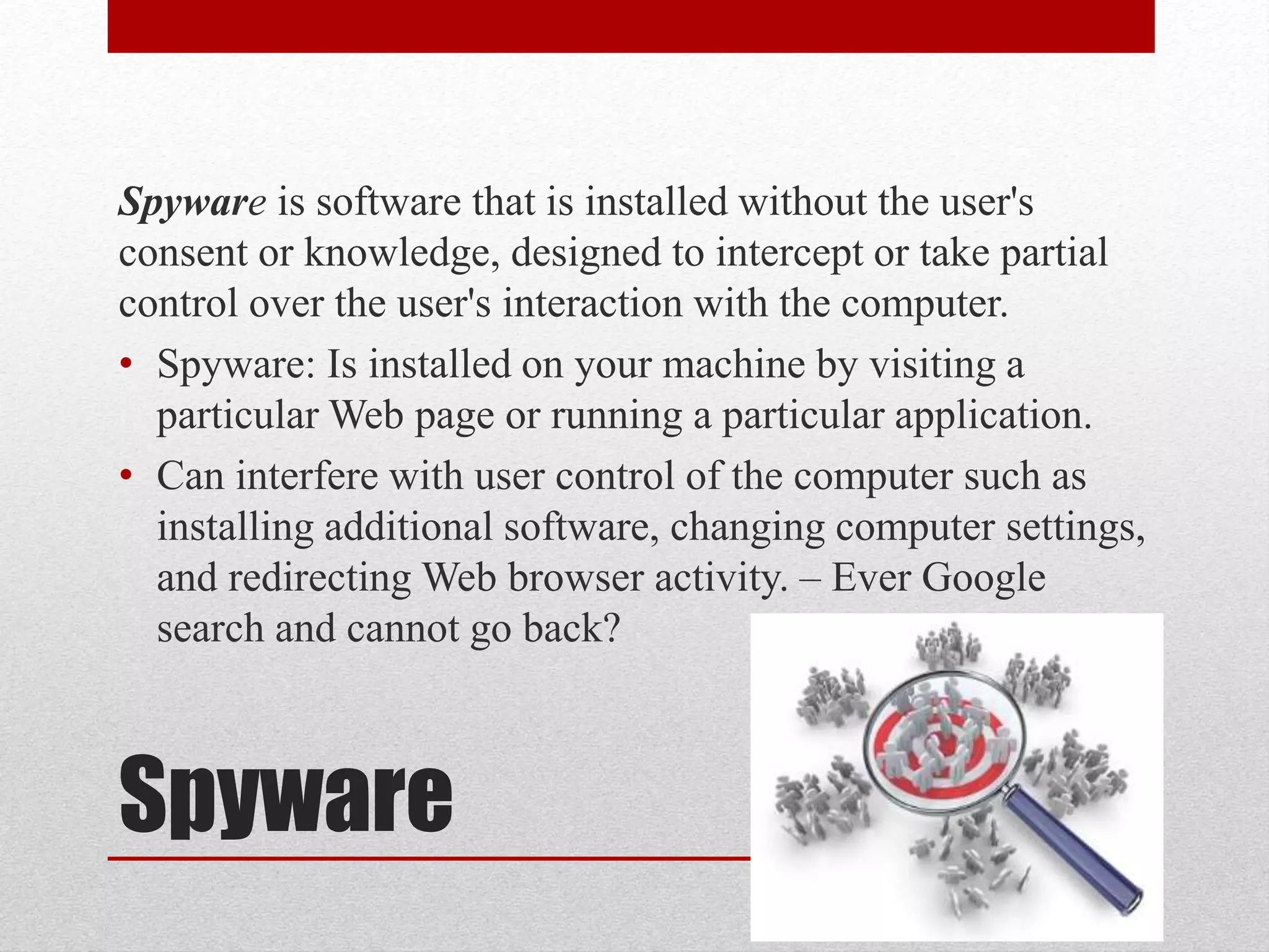 Spyware is software that is installed without the user's
consent or knowledge, designed to intercept or take partial
control over the user's interaction with the computer.
• Spyware: Is installed on your machine by visiting a
particular Web page or running a particular application.
• Can interfere with user control of the computer such as
installing additional software, changing computer settings,
and redirecting Web browser activity. – Ever Google
search and cannot go back?

Spyware

 