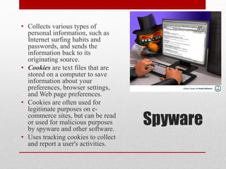 • Collects various types of
personal information, such as
Internet surfing habits and
passwords, and sends the
information back to its
originating source.
• Cookies are text files that are
stored on a computer to save
information about your
preferences, browser settings,
and Web page preferences.
• Cookies are often used for
legitimate purposes on ecommerce sites, but can be read
or used for malicious purposes
by spyware and other software.
• Uses tracking cookies to collect
and report a user's activities.

Spyware

 