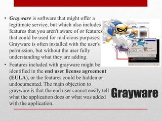 • Grayware is software that might offer a
legitimate service, but which also includes
features that you aren't aware of or features
that could be used for malicious purposes.
Grayware is often installed with the user's
permission, but without the user fully
understanding what they are adding.
• Features included with grayware might be
identified in the end user license agreement
(EULA), or the features could be hidden or
undocumented. The main objection to
grayware is that the end user cannot easily tell
what the application does or what was added
with the application.

Grayware

 