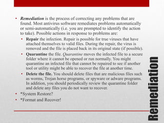 • Repair the infection. Repair is possible for true viruses that have
attached themselves to valid files. During the repair, the virus is
removed and the file is placed back in its original state (if possible).
• Quarantine the file. Quarantine moves the infected file to a secure
folder where it cannot be opened or run normally. You might
quarantine an infected file that cannot be repaired to see if another
tool or utility might be able to recover the file at another time.
• Delete the file. You should delete files that are malicious files such
as worms, Trojan horse programs, or spyware or adware programs.
In addition, you should periodically review the quarantine folder
and delete any files you do not want to recover.

• *System Restore?
• *Format and Recover!

Remediation

• Remediation is the process of correcting any problems that are
found. Most antivirus software remediates problems automatically
or semi-automatically (i.e. you are prompted to identify the action
to take). Possible actions in response to problems are:

 