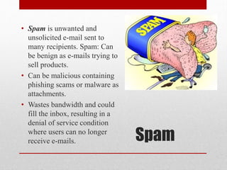• Spam is unwanted and
unsolicited e-mail sent to
many recipients. Spam: Can
be benign as e-mails trying to
sell products.
• Can be malicious containing
phishing scams or malware as
attachments.
• Wastes bandwidth and could
fill the inbox, resulting in a
denial of service condition
where users can no longer
receive e-mails.

Spam

 