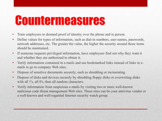 Countermeasures
•
•

•
•
•
•
•

Train employees to demand proof of identity over the phone and in person.
Define values for types of information, such as dial-in numbers, user names, passwords,
network addresses, etc. The greater the value, the higher the security around those items
should be maintained.
If someone requests privileged information, have employees find out why they want it
and whether they are authorized to obtain it.
Verify information contained in e-mails and use bookmarked links instead of links in emails to go to company Web sites.
Dispose of sensitive documents securely, such as shredding or incinerating.
Dispose of disks and devices securely by shredding floppy disks or overwriting disks
with all 1's, all 0's, then all random characters.
Verify information from suspicious e-mails by visiting two or more well-known
malicious code threat management Web sites. These sites can be your antivirus vendor or
a well-known and well-regarded Internet security watch group.

 