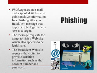 • Phishing uses an e-mail
and a spoofed Web site to
gain sensitive information.
In a phishing attack: A
fraudulent message that
appears to be legitimate is
sent to a target.
• The message requests the
target to visit a Web site
which also appears to be
legitimate.
• The fraudulent Web site
requests the victim to
provide sensitive
information such as the
account number and
password.

Phishing

 