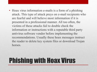 • Hoax virus information e-mails is a form of a phishing
attack. This type of attack preys on e-mail recipients who
are fearful and will believe most information if it is
presented in a professional manner. All too often, the
victims of these attacks fail to double check the
information or instructions with a reputable third party
antivirus software vendor before implementing the
recommendations. Usually these hoax messages instruct
the reader to delete key system files or download Trojan
horses.

Phishing with Hoax Virus

 
