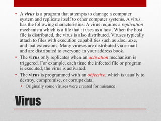 • A virus is a program that attempts to damage a computer
system and replicate itself to other computer systems. A virus
has the following characteristics: A virus requires a replication
mechanism which is a file that it uses as a host. When the host
file is distributed, the virus is also distributed. Viruses typically
attach to files with execution capabilities such as .doc, .exe,
and .bat extensions. Many viruses are distributed via e-mail
and are distributed to everyone in your address book.
• The virus only replicates when an activation mechanism is
triggered. For example, each time the infected file or program
is executed, the virus is activated.
• The virus is programmed with an objective, which is usually to
destroy, compromise, or corrupt data.
• Originally some viruses were created for nuisance

Virus

 