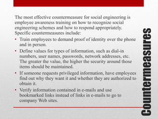 Countermeasures

The most effective countermeasure for social engineering is
employee awareness training on how to recognize social
engineering schemes and how to respond appropriately.
Specific countermeasures include:
• Train employees to demand proof of identity over the phone
and in person.
• Define values for types of information, such as dial-in
numbers, user names, passwords, network addresses, etc.
The greater the value, the higher the security around those
items should be maintained.
• If someone requests privileged information, have employees
find out why they want it and whether they are authorized to
obtain it.
• Verify information contained in e-mails and use
bookmarked links instead of links in e-mails to go to
company Web sites.

 