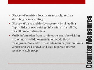 Counter Measures

• Dispose of sensitive documents securely, such as
shredding or incinerating.
• Dispose of disks and devices securely by shredding
floppy disks or overwriting disks with all 1's, all 0's,
then all random characters.
• Verify information from suspicious e-mails by visiting
two or more well-known malicious code threat
management Web sites. These sites can be your antivirus
vendor or a well-known and well-regarded Internet
security watch group.

 