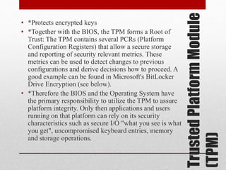 Trusted Platform Module
(TPM)

• *Protects encrypted keys
• *Together with the BIOS, the TPM forms a Root of
Trust: The TPM contains several PCRs (Platform
Configuration Registers) that allow a secure storage
and reporting of security relevant metrics. These
metrics can be used to detect changes to previous
configurations and derive decisions how to proceed. A
good example can be found in Microsoft's BitLocker
Drive Encryption (see below).
• *Therefore the BIOS and the Operating System have
the primary responsibility to utilize the TPM to assure
platform integrity. Only then applications and users
running on that platform can rely on its security
characteristics such as secure I/O "what you see is what
you get", uncompromised keyboard entries, memory
and storage operations.

 