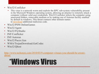 • Win32/Conficker
• This virus is a network worm and exploits the RPC sub-system vulnerability present
in the Microsoft Windows operating system, allowing an attacker to remotely attack a
computer without valid user credentials. Win32/Conficker infects the computer using
unsecured folders, removable medium or by making use of Autorun facility enabled
by default in windows. This threat contacts other domain names
to download additional malicious code.

•
•
•
•
•
•
•
•

Win32/PSW.OnlineGames
Win32/Agent
Win32/FlyStudio
INF/Conflicker
INF/Autorun
Win32/Pacex.Gen
WMA/TrojanDownload.GetCodec
Win32/Qhost

http://www.techonzo.com/2010/03/9-computer-viruses-you-should-be-awareabout/

*Windows Virus

 
