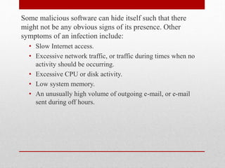 Some malicious software can hide itself such that there
might not be any obvious signs of its presence. Other
symptoms of an infection include:
• Slow Internet access.
• Excessive network traffic, or traffic during times when no
activity should be occurring.
• Excessive CPU or disk activity.
• Low system memory.
• An unusually high volume of outgoing e-mail, or e-mail
sent during off hours.

 