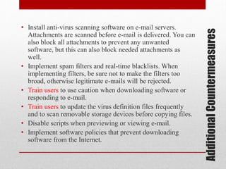 Additional Countermeasures

• Install anti-virus scanning software on e-mail servers.
Attachments are scanned before e-mail is delivered. You can
also block all attachments to prevent any unwanted
software, but this can also block needed attachments as
well.
• Implement spam filters and real-time blacklists. When
implementing filters, be sure not to make the filters too
broad, otherwise legitimate e-mails will be rejected.
• Train users to use caution when downloading software or
responding to e-mail.
• Train users to update the virus definition files frequently
and to scan removable storage devices before copying files.
• Disable scripts when previewing or viewing e-mail.
• Implement software policies that prevent downloading
software from the Internet.

 