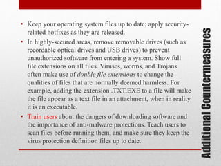 Additional Countermeasures

• Keep your operating system files up to date; apply securityrelated hotfixes as they are released.
• In highly-secured areas, remove removable drives (such as
recordable optical drives and USB drives) to prevent
unauthorized software from entering a system. Show full
file extensions on all files. Viruses, worms, and Trojans
often make use of double file extensions to change the
qualities of files that are normally deemed harmless. For
example, adding the extension .TXT.EXE to a file will make
the file appear as a text file in an attachment, when in reality
it is an executable.
• Train users about the dangers of downloading software and
the importance of anti-malware protections. Teach users to
scan files before running them, and make sure they keep the
virus protection definition files up to date.

 