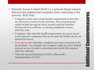 • Computers must meet certain health requirements before they
are allowed to connect to the network. These requirements
might include having the latest security patches installed,
having antivirus software, or having completed a recent
antivirus scan.
• Computers that meet the health requirements are given access
to the network; computers that do not pass the health checks are
denied full access.
• Remediation for unhealthy computers provides resources to fix
the problem. For example, the computer might be given limited
network access in order to download and install the required
antivirus software.
• Network Access Protection (NAP) is Microsoft's
implementation of NAC.

Additional Countermeasures

• Network Access Control (NAC) is a network-based solution
that prevents unprotected computers from connecting to the
network. With NAC:

 