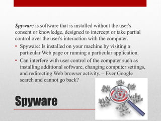 Spyware is software that is installed without the user's
consent or knowledge, designed to intercept or take partial
control over the user's interaction with the computer.
• Spyware: Is installed on your machine by visiting a
particular Web page or running a particular application.
• Can interfere with user control of the computer such as
installing additional software, changing computer settings,
and redirecting Web browser activity. – Ever Google
search and cannot go back?

Spyware

 