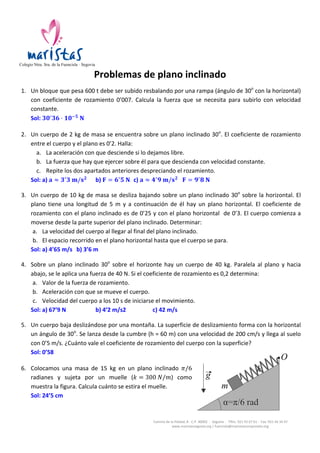  

	
  	
  	
  	
  

Colegio Ntra. Sra. de la Fuencisla · Segovia
	
  

	
  

Problemas	
  de	
  plano	
  inclinado	
  
1. Un	
  bloque	
  que	
  pesa	
  600	
  t	
  debe	
  ser	
  subido	
  resbalando	
  por	
  una	
  rampa	
  (ángulo	
  de	
  30o	
  con	
  la	
  horizontal)	
  
con	
   coeficiente	
   de	
   rozamiento	
   0’007.	
   Calcula	
   la	
   fuerza	
   que	
   se	
   necesita	
   para	
   subirlo	
   con	
   velocidad	
  
constante.	
  
Sol:	
   𝟑 𝟎! 𝟑𝟔 · 𝟏𝟎!𝟓   𝐍	
  	
  
	
  

2. Un	
  cuerpo	
  de	
  2	
  kg	
  de	
  masa	
  se	
  encuentra	
  sobre	
  un	
  plano	
  inclinado	
  30o.	
  El	
  coeficiente	
  de	
  rozamiento	
  
entre	
  el	
  cuerpo	
  y	
  el	
  plano	
  es	
  0’2.	
  Halla:	
  
a. La	
  aceleración	
  con	
  que	
  desciende	
  si	
  lo	
  dejamos	
  libre.	
  
b. La	
  fuerza	
  que	
  hay	
  que	
  ejercer	
  sobre	
  él	
  para	
  que	
  descienda	
  con	
  velocidad	
  constante.	
  
c. Repite	
  los	
  dos	
  apartados	
  anteriores	
  despreciando	
  el	
  rozamiento.	
  
Sol:	
  a)	
   𝐚 ≈ 𝟑! 𝟑  𝐦/𝐬 𝟐 	
   b)	
   𝐅 = 𝟔! 𝟓  𝐍	
   c)	
   𝐚 ≈ 𝟒! 𝟗  𝐦/𝐬 𝟐 	
  	
  	
   𝐅 = 𝟗! 𝟖  𝐍	
  
	
  

3. Un	
   cuerpo	
   de	
   10	
   kg	
   de	
   masa	
   se	
   desliza	
   bajando	
   sobre	
   un	
   plano	
   inclinado	
   30o	
   sobre	
   la	
   horizontal.	
   El	
  
plano	
   tiene	
   una	
   longitud	
   de	
   5	
   m	
   y	
   a	
   continuación	
   de	
   él	
   hay	
   un	
   plano	
   horizontal.	
   El	
   coeficiente	
   de	
  
rozamiento	
  con	
  el	
  plano	
  inclinado	
  es	
  de	
  0’25	
  y	
  con	
  el	
  plano	
  horizontal	
  	
  de	
  0’3.	
  El	
  cuerpo	
  comienza	
  a	
  
moverse	
  desde	
  la	
  parte	
  superior	
  del	
  plano	
  inclinado.	
  Determinar:	
  
a. La	
  velocidad	
  del	
  cuerpo	
  al	
  llegar	
  al	
  final	
  del	
  plano	
  inclinado.	
  
b. El	
  espacio	
  recorrido	
  en	
  el	
  plano	
  horizontal	
  hasta	
  que	
  el	
  cuerpo	
  se	
  para.	
  
Sol:	
  a)	
  4’65	
  m/s	
   b)	
  3’6	
  m	
  
	
  

4. Sobre	
   un	
   plano	
   inclinado	
   30o	
   sobre	
   el	
   horizonte	
   hay	
   un	
   cuerpo	
   de	
   40	
   kg.	
   Paralela	
   al	
   plano	
   y	
   hacia	
  
abajo,	
  se	
  le	
  aplica	
  una	
  fuerza	
  de	
  40	
  N.	
  Si	
  el	
  coeficiente	
  de	
  rozamiento	
  es	
  0,2	
  determina:	
  	
  
a. Valor	
  de	
  la	
  fuerza	
  de	
  rozamiento.	
  
b. Aceleración	
  con	
  que	
  se	
  mueve	
  el	
  cuerpo.	
  
c. Velocidad	
  del	
  cuerpo	
  a	
  los	
  10	
  s	
  de	
  iniciarse	
  el	
  movimiento.	
  
Sol:	
  a)	
  67’9	
  N	
   	
  
b)	
  4’2	
  m/s2	
   	
  
c)	
  42	
  m/s	
  
	
  

5. Un	
   cuerpo	
   baja	
   deslizándose	
   por	
   una	
   montaña.	
   La	
   superficie	
   de	
   deslizamiento	
   forma	
   con	
   la	
   horizontal	
  
un	
  ángulo	
  de	
  30o.	
  Se	
  lanza	
  desde	
  la	
  cumbre	
  (h	
  =	
  60	
  m)	
  con	
  una	
  velocidad	
  de	
  200	
  cm/s	
  y	
  llega	
  al	
  suelo	
  
con	
  0’5	
  m/s.	
  ¿Cuánto	
  vale	
  el	
  coeficiente	
  de	
  rozamiento	
  del	
  cuerpo	
  con	
  la	
  superficie?	
  
Sol:	
  0’58	
  
	
  

	
  

6. Colocamos	
   una	
   masa	
   de	
   15	
   kg	
   en	
   un	
   plano	
   inclinado	
   𝜋/6	
  
radianes	
   y	
   sujeta	
   por	
   un	
   muelle	
   (𝑘 = 300  𝑁/𝑚)	
   como	
  
muestra	
  la	
  figura.	
  Calcula	
  cuánto	
  se	
  estira	
  el	
  muelle.	
  
Sol:	
  24’5	
  cm	
  

Camino	
  de	
  la	
  Piedad,	
  8	
  -­‐	
  C.P.	
  40002	
  	
  -­‐	
  	
  Segovia	
  	
  -­‐	
  	
  Tlfns.	
  921	
  43	
  67	
  61	
  -­‐	
  	
  Fax:	
  921	
  44	
  34	
  47	
  
www.maristassegovia.org	
  |	
  fuencisla@maristascompostela.org	
  

 