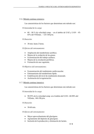 TEORÍA Y PRÁCTICA DEL ENTRENAMIENTO DEPORTIVO

11.6. Método continuo extensivo.
Las características de los factores que determinan este método son:
⊗ Intensidad de la carga:
•

60 – 80 % de velocidad comp. – en el ámbito de UAE y UAN – 4565% del VO2máx. – 125-160 p/m.

⊗ Duración:
•

30 min. hasta 2 horas.

⊗ Efectos del entrenamiento:
•
•
•
•
•

Ampliación del metabolismo aeróbico.
Mejora de la oxidación de las grasas.
Economización del trabajo cardiaco.
Mejora de la circulación periférica.
Formación de una vagotonía.

⊗ Objetivos del entrenamiento:
•
•
•
•

Economización del rendimiento cardiovascular.
Entrenamiento del metabolismo lípido.
Estabilización del nivel de rendimiento alcanzado.
Aceleración de la regeneración.

11.7. Método continuo intensivo.
Las características de los factores que determinan este método son:
⊗ Intensidad de la carga:
•

90-95% de la velocidad comp. en el ámbito del UAN - 60-90% del
V02máx, 140-190 p/m.

⊗ Duración:
•

30-60 min.

⊗ Efectos del entrenamiento:
•
•
•

Mayor aprovechamiento del glucógeno.
Agotamiento del depósito de glucógeno.
Inclusión de la producción y eliminación de lactato.
D3 ♥

 