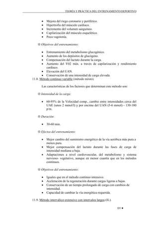 TEORÍA Y PRÁCTICA DEL ENTRENAMIENTO DEPORTIVO

•
•
•
•
•

Mejora del riego coronario y periférico.
Hipertrofia del músculo cardiaco.
Incremento del volumen sanguíneo.
Capilarización del músculo esquelético.
Poca vagotonía.

⊗ Objetivos del entrenamiento:
•
•
•
•

Entrenamiento del metabolismo glucogénico.
Aumento de los depósitos de glucógeno.
Compensación del lactato durante la carga.
Aumento del V02 máx. a través de capilarización y rendimiento
cardiaco.
• Elevación del UAN.
• Conservación de una intensidad de carga elevada.
11.8. Método continuo variable (método mixto).
Las características de los factores que determinan este método son:
⊗ Intensidad de la carga:
•

60-95% de la Velocidad comp., cambio entre intensidades cerca del
UAE (unos 2 mmol/l) y por encima del UAN (5-6 mmol) - 130-180
p/m.

⊗ Duración:
•

30-60 min.

⊗ Efectos del entrenamiento:
•
•
•

Mejor cambio del suministro energético de la vía aeróbica más pura a
menos pura.
Mejor compensación del lactato durante las fases de carga de
intensidad mediana a baja.
Adaptaciones a nivel cardiovascular, del metabolismo y sistema
nervioso- vegetativo, aunque en menor cuantía que en los métodos
continuos.

⊗ Objetivos del entrenamiento:
•
•
•
•

Iguales que en el método continuo intensivo.
Aceleración de la regeneración durante cargas ligeras a bajas.
Conservación de un tiempo prolongado de carga con cambios de
intensidad.
Capacidad de cambiar la vía energética requerida.

11.9. Método interválico extensivo con intervalos largos (IL).
D3 ♥

 