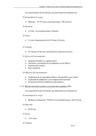 TEORÍA Y PRÁCTICA DEL ENTRENAMIENTO DEPORTIVO

Las características de los factores que determinan este método son:
⊗ Intensidad de la carga:
•

Mediana: 70-75% de la velocidad comp.- 160-165 p/m.

⊗ Duración:
•

2-3 min. En ocasiones hasta 8 minutos.

⊗ Pausa:
•

2-5 min. (disminución de la FC hasta 120 p/m).

⊗ Volumen:
•

6-9 cargas: 45-60 min. incluyendo los 'descansos activos'.

⊗ Efectos del entrenamiento:
•
•
•
•

Irrigación periférico y capilarización.
Glucólisis e incremento de los depósitos en las fibras I.
Aumento del corazón.
Poca vagotonía.

⊗ Objetivos del entrenamiento:
•
•
•

Ampliación de la capacidad aeróbica, más periférico que central.
Capacidad de adaptación y de compensación lactácida.
Economización del metabolismo glucogénico.

11.10. Método interválico extensivo con intervalos medianos (IM).
Las características de los factores que determinan este método son:
⊗ Intensidad de la carga:
•

Mediana a submáxima: 70-80% de la velocidad comp.- 160-170 p/m.

⊗ Duración:
•

60-90 seg.

⊗ Pausa:
•

1:30-2 min.

⊗ Volumen:
D3 ♥

 