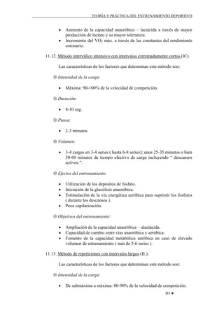 TEORÍA Y PRÁCTICA DEL ENTRENAMIENTO DEPORTIVO

•
•

Aumento de la capacidad anaeróbico – lactácida a través de mayor
producción de lactato y su mayor tolerancia.
Incremento del VO2 máx. a través de las constantes del rendimiento
coronario.

11.12. Método interválico intensivo con intervalos extremadamente cortos (IC).
Las características de los factores que determinan este método son:
⊗ Intensidad de la carga:
•

Máxima: 90-100% de la velocidad de competición.

⊗ Duración:
•

8-10 seg.

⊗ Pausa:
•

2-3 minutos.

⊗ Volumen:
•

3-4 cargas en 3-4 series ( hasta 6-8 series); unos 25-35 minutos o bien
50-60 minutos de tiempo efectivo de carga incluyendo “ descansos
activos ”.

⊗ Efectos del entrenamiento:
•
•
•
•

Utilización de los depósitos de fosfato.
Iniciación de la glucólisis anaeróbica.
Estimulación de la vía energética aeróbica para suprimir los fosfatos
( durante los descansos ).
Poca capilarización.

⊗ Objetivos del entrenamiento:
•
•
•

Ampliación de la capacidad anaeróbica – alactácida.
Capacidad de cambio entre vías anaeróbica y aeróbica.
Fomento de la capacidad metabólica aeróbica en caso de elevado
volumen de entrenamiento ( más de 5-6 series ).

11.13. Método de repeticiones con intervalos largos (IL).
Las características de los factores que determinan este método son:
⊗ Intensidad de la carga:
•

De submáxima a máxima: 80-90% de la velocidad de competición.
D3 ♥

 