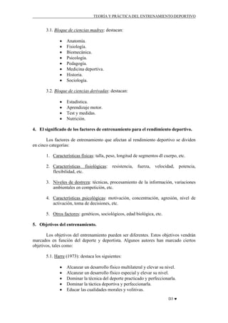 TEORÍA Y PRÁCTICA DEL ENTRENAMIENTO DEPORTIVO

3.1. Bloque de ciencias madres: destacan:
•
•
•
•
•
•
•
•

Anatomía.
Fisiología.
Biomecánica.
Psicología.
Pedagogía.
Medicina deportiva.
Historia.
Sociología.

3.2. Bloque de ciencias derivadas: destacan:
•
•
•
•

Estadística.
Aprendizaje motor.
Test y medidas.
Nutrición.

4. El significado de los factores de entrenamiento para el rendimiento deportivo.
Los factores de entrenamiento que afectan al rendimiento deportivo se dividen
en cinco categorías:
1. Características físicas: talla, peso, longitud de segmentos dl cuerpo, etc.
2. Características fisiológicas:
flexibilidad, etc.

resistencia,

fuerza,

velocidad,

potencia,

3. Niveles de destreza: técnicas, procesamiento de la información, variaciones
ambientales en competición, etc.
4. Características psicológicas: motivación, concentración, agresión, nivel de
activación, toma de decisiones, etc.
5. Otros factores: genéticos, sociológicos, edad biológica, etc.
5. Objetivos del entrenamiento.
Los objetivos del entrenamiento pueden ser diferentes. Estos objetivos vendrán
marcados en función del deporte y deportista. Algunos autores han marcado ciertos
objetivos, tales como:
5.1. Harre (1973): destaca los siguientes:
•
•
•
•
•

Alcanzar un desarrollo físico multilateral y elevar su nivel.
Alcanzar un desarrollo físico especial y elevar su nivel.
Dominar la técnica del deporte practicado y perfeccionarla.
Dominar la táctica deportiva y perfeccionarla.
Educar las cualidades morales y volitivas.
D3 ♥

 