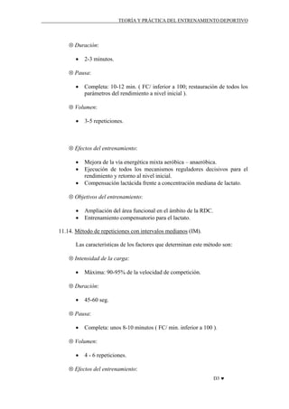 TEORÍA Y PRÁCTICA DEL ENTRENAMIENTO DEPORTIVO

⊗ Duración:
•

2-3 minutos.

⊗ Pausa:
•

Completa: 10-12 min. ( FC/ inferior a 100; restauración de todos los
parámetros del rendimiento a nivel inicial ).

⊗ Volumen:
•

3-5 repeticiones.

⊗ Efectos del entrenamiento:
•
•
•

Mejora de la vía energética mixta aeróbica – anaeróbica.
Ejecución de todos los mecanismos reguladores decisivos para el
rendimiento y retorno al nivel inicial.
Compensación lactácida frente a concentración mediana de lactato.

⊗ Objetivos del entrenamiento:
•
•

Ampliación del área funcional en el ámbito de la RDC.
Entrenamiento compensatorio para el lactato.

11.14. Método de repeticiones con intervalos medianos (IM).
Las características de los factores que determinan este método son:
⊗ Intensidad de la carga:
•

Máxima: 90-95% de la velocidad de competición.

⊗ Duración:
•

45-60 seg.

⊗ Pausa:
•

Completa: unos 8-10 minutos ( FC/ min. inferior a 100 ).

⊗ Volumen:
•

4 - 6 repeticiones.

⊗ Efectos del entrenamiento:
D3 ♥

 