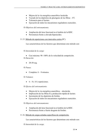 TEORÍA Y PRÁCTICA DEL ENTRENAMIENTO DEPORTIVO

•
•
•
•

Mejora de la vía energética anaeróbico lactácida.
Vaciado de los depósitos de glucógeno de las fibras – FT.
Tolerancia para el lactato.
Ejecución de todos los mecanismos reguladores esenciales.

⊗ Objetivos del entrenamiento:
•
•

Ampliación del área funcional en el ámbito de la RDC.
Persistencia frente a elevada hiperacidez.

11.15. Método de repeticiones con intervalos cortos (IC).
Las características de los factores que determinan este método son:
⊗ Intensidad de la carga:
• Casi máxima: 90 -100% de la velocidad de competición.
⊗ Duración:
•

20-30 seg.

⊗ Pausa:
•

Completa: 6 – 8 minutos.

⊗ Volumen:
•

6 – 8 ( 10 ) repeticiones.

⊗ Efectos del entrenamiento:
•
•
•
•

Mejora de la vía energética anaeróbica – alactácida.
Implicación de las fibras II y producción rápida de lactato.
Incremento de los depósitos de fosfato.
Ejecución de todos los mecanismos reguladores esenciales.

⊗ Objetivos del entrenamiento:
•
•

Ampliación del área funcional en el ámbito de la RDC.
Persistencia frente a fuerte desgaste de fosfato.

11.16. Método de cargas aisladas específicas de competición.
Las características de los factores que determinan este método son:
⊗ Intensidad de la carga:
D3 ♥

 