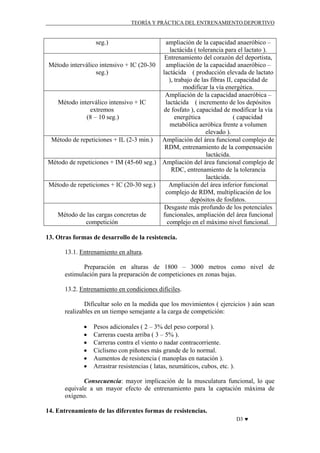 TEORÍA Y PRÁCTICA DEL ENTRENAMIENTO DEPORTIVO

seg.)

ampliación de la capacidad anaeróbico –
lactácida ( tolerancia para el lactato ).
Entrenamiento del corazón del deportista,
ampliación de la capacidad anaeróbico –
Método interválico intensivo + IC (20-30
lactácida ( producción elevada de lactato
seg.)
), trabajo de las fibras II, capacidad de
modificar la vía energética.
Ampliación de la capacidad anaeróbica –
lactácida ( incremento de los depósitos
Método interválico intensivo + IC
de fosfato ), capacidad de modificar la vía
extremos
energética
( capacidad
(8 – 10 seg.)
metabólica aeróbica frente a volumen
elevado ).
Método de repeticiones + IL (2-3 min.) Ampliación del área funcional complejo de
RDM, entrenamiento de la compensación
lactácida.
Método de repeticiones + IM (45-60 seg.) Ampliación del área funcional complejo de
RDC, entrenamiento de la tolerancia
lactácida.
Método de repeticiones + IC (20-30 seg.)
Ampliación del área inferior funcional
complejo de RDM, multiplicación de los
depósitos de fosfatos.
Desgaste más profundo de los potenciales
funcionales, ampliación del área funcional
Método de las cargas concretas de
complejo en el máximo nivel funcional.
competición
13. Otras formas de desarrollo de la resistencia.
13.1. Entrenamiento en altura.
Preparación en alturas de 1800 – 3000 metros como nivel de
estimulación para la preparación de competiciones en zonas bajas.
13.2. Entrenamiento en condiciones difíciles.
Dificultar solo en la medida que los movimientos ( ejercicios ) aún sean
realizables en un tiempo semejante a la carga de competición:
•
•
•
•
•
•

Pesos adicionales ( 2 – 3% del peso corporal ).
Carreras cuesta arriba ( 3 – 5% ).
Carreras contra el viento o nadar contracorriente.
Ciclismo con piñones más grande de lo normal.
Aumentos de resistencia ( manoplas en natación ).
Arrastrar resistencias ( latas, neumáticos, cubos, etc. ).

Consecuencia: mayor implicación de la musculatura funcional, lo que
equivale a un mayor efecto de entrenamiento para la captación máxima de
oxígeno.
14. Entrenamiento de las diferentes formas de resistencias.
D3 ♥

 