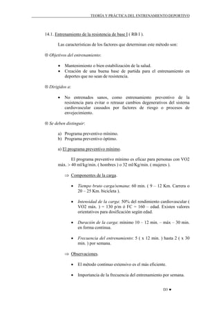 TEORÍA Y PRÁCTICA DEL ENTRENAMIENTO DEPORTIVO

14.1. Entrenamiento de la resistencia de base I ( RB I ).
Las características de los factores que determinan este método son:
⊗ Objetivos del entrenamiento:
•
•

Mantenimiento o bien estabilización de la salud.
Creación de una buena base de partida para el entrenamiento en
deportes que no sean de resistencia.

⊗ Dirigidos a:
•

No entrenados sanos, como entrenamiento preventivo de la
resistencia para evitar o retrasar cambios degenerativos del sistema
cardiovascular causados por factores de riesgo o procesos de
envejecimiento.

⊗ Se deben distinguir:
a) Programa preventivo mínimo.
b) Programa preventivo óptimo.
a) El programa preventivo mínimo.
El programa preventivo mínimo es eficaz para personas con VO2
máx. > 40 ml/kg/min. ( hombres ) o 32 ml/Kg/min. ( mujeres ).
⇒ Componentes de la carga.
•

Tiempo bruto carga/semana: 60 min. ( 9 – 12 Km. Carrera o
20 – 25 Km. bicicleta ).

•

Intensidad de la carga: 50% del rendimiento cardiovascular (
VO2 máx. ) = 130 p/m ó FC = 160 – edad. Existen valores
orientativos para dosificación según edad.

•

Duración de la carga: mínimo 10 – 12 min. – máx – 30 min.
en forma continua.

•

Frecuencia del entrenamiento: 5 ( x 12 min. ) hasta 2 ( x 30
min. ) por semana.

⇒ Observaciones.
•

El método continuo extensivo es el más eficiente.

•

Importancia de la frecuencia del entrenamiento por semana.
D3 ♥

 
