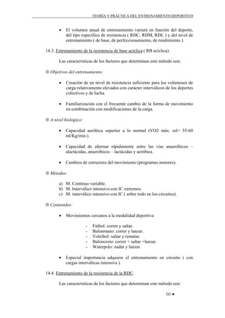 TEORÍA Y PRÁCTICA DEL ENTRENAMIENTO DEPORTIVO

•

El volumen anual de entrenamiento variará en función del deporte,
del tipo específico de resistencia ( RDC, RDM, RDL ) y del nivel de
entrenamiento ( de base, de perfeccionamiento, de rendimiento ).

14.3. Entrenamiento de la resistencia de base acíclica ( RB acíclica).
Las características de los factores que determinan este método son:
⊗ Objetivos del entrenamiento:
•

Creación de un nivel de resistencia suficiente para los volúmenes de
carga relativamente elevados con carácter interválicos de los deportes
colectivos y de lucha.

•

Familiarización con el frecuente cambio de la forma de movimiento
en combinación con modificaciones de la carga.

⊗ A nivel biológico:
•

Capacidad aeróbica superior a lo normal (VO2 máx. rel= 55-60
ml/Kg/min.).

•

Capacidad de alternar rápidamente entre las vías anaeróbicos –
alactácidas, anaeróbicos – lactácidas y aeróbica.

•

Cambios de estructura del movimiento (programas motores).

⊗ Métodos:
a) M. Continuo variable.
b) M. Interválico intensivo con IC extremos.
c) M. interválico intensivo con IC ( sobre todo en los circuitos).
⊗ Contenidos:
•

Movimientos cercanos a la modalidad deportiva:
-

•

Fútbol: correr y saltar.
Balonmano: correr y lanzar.
Voleibol: saltar y rematar.
Baloncesto: correr + saltar +lanzar.
Waterpolo: nadar y lanzar.

Especial importancia adquiere el entrenamiento en circuito ( con
cargas interválicas intensiva ).

14.4. Entrenamiento de la resistencia de la RDC.
Las características de los factores que determinan este método son:
D3 ♥

 