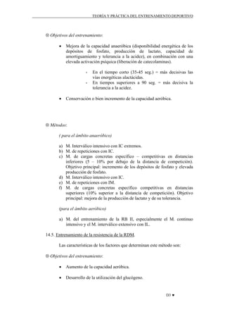 TEORÍA Y PRÁCTICA DEL ENTRENAMIENTO DEPORTIVO

⊗ Objetivos del entrenamiento:
•

Mejora de la capacidad anaeróbica (disponibilidad energética de los
depósitos de fosfato, producción de lactato, capacidad de
amortiguamiento y tolerancia a la acidez), en combinación con una
elevada activación psíquica (liberación de catecolaminas).
-

•

En el tiempo corto (35-45 seg.) = más decisivas las
vías energéticas alactácidas.
En tiempos superiores a 90 seg. = más decisiva la
tolerancia a la acidez.

Conservación o bien incremento de la capacidad aeróbica.

⊗ Métodos:
( para el ámbito anaeróbico)
a) M. Interválico intensivo con IC extremos.
b) M. de repeticiones con IC.
c) M. de cargas concretas específico – competitivas en distancias
inferiores (5 – 10% por debajo de la distancia de competición).
Objetivo principal: incremento de los depósitos de fosfato y elevada
producción de fosfato.
d) M. Interválico intensivo con IC.
e) M. de repeticiones con IM.
f) M. de cargas concretas específico competitivas en distancias
superiores (10% superior a la distancia de competición). Objetivo
principal: mejora de la producción de lactato y de su tolerancia.
(para el ámbito aeróbico)
a) M. del entrenamiento de la RB II, especialmente el M. continuo
intensivo y el M. interválico extensivo con IL.
14.5. Entrenamiento de la resistencia de la RDM.
Las características de los factores que determinan este método son:
⊗ Objetivos del entrenamiento:
•

Aumento de la capacidad aeróbica.

•

Desarrollo de la utilización del glucógeno.

D3 ♥

 