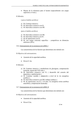 TEORÍA Y PRÁCTICA DEL ENTRENAMIENTO DEPORTIVO

•

Mejora de la tolerancia para el lactato (especialmente con cargas
superiores a 4 min.).

⊗ Métodos:
( para el ámbito aeróbico)
a) M. Continuo intensivo.
b) M. Interválico extensivo con IL.
c) M. Interválico extensivo con IM.
(para el ámbito aeróbico)
a)
b)
c)
d)

M. Interválico extensivo con IM.
M. Interválico intensivo con IC.
M. de repeticiones con IL.
M. con cargas concretas específico – competitivas en distancias
inferiores (20%).

14.6. Entrenamiento de la resistencia de la RDL I.
Las características de los factores que determinan este método son:
⊗ Objetivos del entrenamiento:
•

Aumento de la capacidad aeróbica.

•

Elevar U An.

⊗ Métodos:
a) M. Continuo intensivo ( metabolismo de glucógeno, compensación
lactácida, mejora del VO2 máx.).
b) M. Interválico extensivo con IL ( desarrollo del corazón del
deportista y capilarización ).
c) M. Continuo variable ( adaptación a nivel de la vía energética
aeróbica ).
d) M. Interválico extensivo con IM ( trabajo cardiaco ).
e) M. de repeticiones con IL ( 3-8 min; vía energética mixta aeróbica
anaeróbica, compensación lactácida).
14.7. Entrenamiento de la resistencia de la RDL II.
Las características de los factores que determinan este método son:
⊗ Objetivos del entrenamiento:
•

Aumento de la capacidad aeróbica.

•

Elevar UAn.
D3 ♥

 