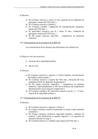 TEORÍA Y PRÁCTICA DEL ENTRENAMIENTO DEPORTIVO

⊗ Métodos:
a) M. Continuo intensivo ( elevar el Uan, aumento de los depósitos de
glucógeno, mejora del VO2 máx. ).
d) M. Continuo extensivo ( lipolisis ).
e) M. Continuo variable ( adaptación de transformación energética,
mejora del VO2 máx. ).
e) M. Interválico extensivo con IL ( hasta 15 min.; oxidación de
glucógeno, mejora del VO2 máx. ).
f) M. De cargas concretas específico – competitivas en distancias
inferiores.
14.8. Entrenamiento de la resistencia de la RDL III.
Las características de los factores que determinan este método son:

⊗ Objetivos del entrenamiento:
•

Aumento de la capacidad aeróbica.

•

Elevar UAn.

⊗ Métodos:
a) M. Continuo extensivo ( superior a 2 horas; lipolísis, economización
del trabajo cardiovascular ).
b) M. Continuo intensivo ( mejora del VO2 máx., elevación del Uan,
multiplicación de los depósitos de glucógeno ).
c) M. De cargas concretas específico – competitivas en distintas
inferiores ( aproximadamente el 50% de la distancia de competición;
familiarización con la carga de competición ).
d) M. Continuo variable y M. interválico extensivo con IL ( 3 – 15 min.;
mejora de la capacidad aeróbica ).
14.9. Entrenamiento de la resistencia de la RDL IV.
⊗ Métodos:
a) M. Continuo extensivo ( superior a 2 horas ).
b) M. Cargas continuas extensivas partiendo en ayuno ( para aumentar
la lipolísis ).
c) M. Cargas continuas extensivas ingiriendo líquidos e hidratos de
carbono ( para familiarizar el aparato digestivo a la ingestión de
alimentos durante la carga ).
d) M. Continuo intensivo y variable ( para mejora del VO2 máx. ).

D3 ♥

 