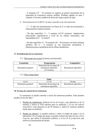 TEORÍA Y PRÁCTICA DEL ENTRENAMIENTO DEPORTIVO

- 6 semanas (15 – 18 sesiones) se registra un primer incremento de la
capacidad de resistencia (menos estable). Pérdidas rápidas en unas 3
semanas. Conviene cambios de forma de carga a partir de aquí.
4. Entrenamiento de la RB II y de tipos específicos de entrenamiento:
- 7 – 12 años de entrenamiento con fases de 2 a 4 años de incremento y
estancamiento respectivamente.
- De tipo específico: 3 – 5 semanas (15-25 sesiones). Adaptaciones
estructurales significativas a nivel de las células musculares, con
intensidades de 4 – 12 mmol/l.
- De tipo específico: 6 – 10 semanas (30 – 50 sesiones), en fuerte enfoque
aeróbico. De 4 – 8 semanas se ven reacciones enzimáticas y
diferenciaciones metabólicas de las fibras metabólicas.

17. Periodización de la resistencia.
17.1. Plan anual con un pico (sistema convencional).
Transición
Resistencia general

Preparatorio
Desarrollo de las bases de
resistencia específica
(3-5 meses)

Competitivo
Resistencia específica

17.2. Plan a largo plazo.

12-16
Resistencia general

Edad
17-18
Desarrollo de las bases de
resistencia específica

19-más
Resistencia específica

18. Formas de control de la resistencia.
La resistencia se puede controlar a través de numerosas pruebas. Estas pruebas
pueden ser de dos tipos:
1. Pruebas de rendimiento: destacan el test de Cooper, cuya duración es de 12
minutos y utiliza el VO2 máximo para su medición, y el test del umbral
anaeróbico, cuya duración es de 30 minutos y utiliza el volumen cardiaco
medio para su medición.
2. Prueba de esfuerzo: se pueden realizar o sobre el campo de juego o en el
laboratorio. En el campo de juego se pueden realizar dos tipos de test, el test
Conconi, que utiliza la frecuencia cardiaca, y el test de la progresión, que
utiliza la concentración de lactato.
FC

Concentración de lactato
D3 ♥

 