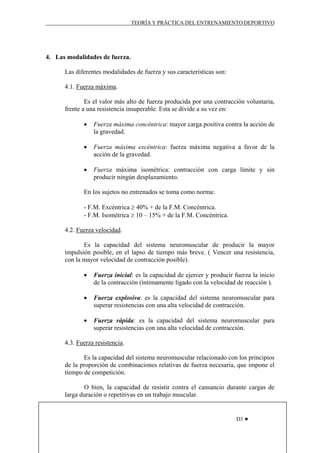 TEORÍA Y PRÁCTICA DEL ENTRENAMIENTO DEPORTIVO

4. Las modalidades de fuerza.
Las diferentes modalidades de fuerza y sus características son:
4.1. Fuerza máxima.
Es el valor más alto de fuerza producida por una contracción voluntaria,
frente a una resistencia insuperable. Esta se divide a su vez en:
•

Fuerza máxima concéntrica: mayor carga positiva contra la acción de
la gravedad.

•

Fuerza máxima excéntrica: fuerza máxima negativa a favor de la
acción de la gravedad.

•

Fuerza máxima isométrica: contracción con carga límite y sin
producir ningún desplazamiento.

En los sujetos no entrenados se toma como norma:
- F.M. Excéntrica ≥ 40% + de la F.M. Concéntrica.
- F.M. Isométrica ≥ 10 – 15% + de la F.M. Concéntrica.
4.2. Fuerza velocidad.
Es la capacidad del sistema neuromuscular de producir la mayor
impulsión posible, en el lapso de tiempo más breve. ( Vencer una resistencia,
con la mayor velocidad de contracción posible).
•

Fuerza inicial: es la capacidad de ejercer y producir fuerza la inicio
de la contracción (íntimamente ligado con la velocidad de reacción ).

•

Fuerza explosiva: es la capacidad del sistema neuromuscular para
superar resistencias con una alta velocidad de contracción.

•

Fuerza rápida: es la capacidad del sistema neuromuscular para
superar resistencias con una alta velocidad de contracción.

4.3. Fuerza resistencia.
Es la capacidad del sistema neuromuscular relacionado con los principios
de la proporción de combinaciones relativas de fuerza necesaria, que impone el
tiempo de competición.
O bien, la capacidad de resistir contra el cansancio durante cargas de
larga duración o repetitivas en un trabajo muscular.

D3 ♥

 