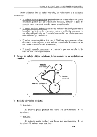 TEORÍA Y PRÁCTICA DEL ENTRENAMIENTO DEPORTIVO

Existen diferentes tipos de trabajo muscular, los cuales vamos a ir analizando
uno por uno:
•

El trabajo muscular propulsor: preponderante en la mayoría de los gestos
deportivos, permite por el acortamiento muscular, impulsar el peso del
cuerpo o pesos externos, o también superar una resistencia.

•

El trabajo muscular de frenado: interviene en la fase de amortiguamiento de
los saltos y en la ejecución de gestos de puesta en acción. Se caracteriza por
una elongación del músculo (extensión) que produce un efecto opuesto de
contracción refleja y voluntaria.

•

El trabajo muscular estático: sirve para la fijación de segmentos corporales o
del cuerpo en su conjunto, en una posición determinada. Se caracteriza por
una contracción muscular sin acortamiento.

•

El trabajo muscular combinado: se caracteriza por una mezcla de los
diversos tipos de trabajo anteriores.

6. Formas de trabajo estático y dinámico de los músculos en un movimiento de
tracción.

7. Tipos de contracción muscular.
7.1. Isométrica.
El músculo puede producir una fuerza sin desplazamiento de sus
inserciones.
7.2. Isotónica.
El músculo puede producir una fuerza con desplazamiento de sus
inserciones. Si las inserciones musculares:
D3 ♥

 