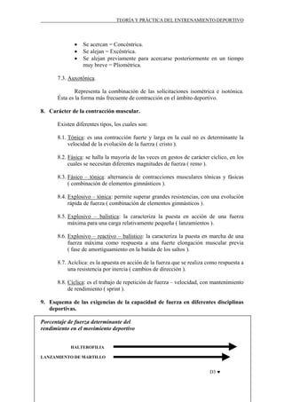 TEORÍA Y PRÁCTICA DEL ENTRENAMIENTO DEPORTIVO

•
•
•

Se acercan = Concéntrica.
Se alejan = Excéntrica.
Se alejan previamente para acercarse posteriormente en un tiempo
muy breve = Pliométrica.

7.3. Auxotónica.
Representa la combinación de las solicitaciones isométrica e isotónica.
Ésta es la forma más frecuente de contracción en el ámbito deportivo.
8. Carácter de la contracción muscular.
Existen diferentes tipos, los cuales son:
8.1. Tónica: es una contracción fuerte y larga en la cual no es determinante la
velocidad de la evolución de la fuerza ( cristo ).
8.2. Fásica: se halla la mayoría de las veces en gestos de carácter cíclico, en los
cuales se necesitan diferentes magnitudes de fuerza ( remo ).
8.3. Fásico – tónica: alternancia de contracciones musculares tónicas y fásicas
( combinación de elementos gimnásticos ).
8.4. Explosivo – tónica: permite superar grandes resistencias, con una evolución
rápida de fuerza ( combinación de elementos gimnásticos ).
8.5. Explosivo – balística: la caracteriza la puesta en acción de una fuerza
máxima para una carga relativamente pequeña ( lanzamientos ).
8.6. Explosivo – reactivo – balístico: la caracteriza la puesta en marcha de una
fuerza máxima como respuesta a una fuerte elongación muscular previa
( fase de amortiguamiento en la batida de los saltos ).
8.7. Acíclica: es la apuesta en acción de la fuerza que se realiza como respuesta a
una resistencia por inercia ( cambios de dirección ).
8.8. Cíclica: es el trabajo de repetición de fuerza – velocidad, con mantenimiento
de rendimiento ( sprint ).
9. Esquema de las exigencias de la capacidad de fuerza en diferentes disciplinas
deportivas.
Porcentaje de fuerza determinante del
rendimiento en el movimiento deportivo
HALTEROFILIA
LANZAMIENTO DE MARTILLO

D3 ♥

 