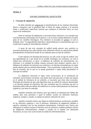 TEORÍA Y PRÁCTICA DEL ENTRENAMIENTO DEPORTIVO

TEMA 2
LOS MECANISMOS DE ADAPTACIÓN
1. Concepto de adaptación.
Se debe entender por adaptación la transformación de los sistemas funcionales
físicos y psíquicos, que se producen bajo el efecto de cargas externas y la reacción
frente a condiciones especificas internas que conducen al individuo hacia un nivel
superior de rendimiento.
Junto al concepto de adaptación es necesario hacer referencia a un concepto que
está directamente relacionado con el anterior, y sin el cual no podría plantearse la mayor
parte de las variables fisiológicas. Nos referimos al concepto de umbral, el cual es
definido como " la capacidad del individuo o desarrollada por el entrenamiento que va a
condicionar el grado de intensidad del estimulo".
A pesar de que este concepto de umbral pueda parecer muy genérico es
necesario puntualizar que cada estimulo tiene diferentes efectos en cada persona debido
principalmente al diferencial estado de sus umbrales para ese tipo de estímulo.
Como sabemos de fisiología del ejercicio, no sólo existe un tipo de umbral, sino
que dependiendo de a qué faceta de la variable fisiológica nos refiramos, así será el
umbral que utilizaremos, es decir, si hablamos de umbrales de entrenamiento, nos
referimos a la cantidad de trabajo mínimo necesario para producir mejoras, pero si
hablamos de umbrales de tolerancia nos referimos a la máxima intensidad que un sujeto
puede soportar para un estimulo determinado. Esto es particular a cada persona y a cada
tipo de estímulo, por lo que no se puede generalizar o mejor dicho personalizar el
concepto de umbral.
La adaptación funcional se logra como consecuencia de la asimilación de
estímulos sucesivamente crecientes, esto quiere decir que para que se logre una mejora
en el umbral de tolerancia de un estímulo, es necesario que éstos sean crecientes.
Partiendo del principio de que cada deportista tiene un umbral de esfuerzo determinado
y un máximo margen de tolerancia, hay que considerar que los estímulos que por su
naturaleza débil están por debajo del umbral no se excitan suficientemente las funciones
orgánicas y por tanto no entrenan.
Aquellos estímulos más intensos, pero que todavía se mantienen por debajo del
umbral, pero muy próximos o igual al umbral, excitan las diferentes funciones
orgánicas, siempre y cuando, se repitan un número suficiente de veces.
Aquellos estímulos fuertes que llegan al umbral producen excitaciones sensibles
en las funciones orgánicas y tras el descanso, fenómenos de adaptación (debidos a
aquellos estímulos) son los que producen entrenamiento. Estímulos muy fuertes que
sobrepasan el umbral cercanos al máximo nivel de tolerancia, también producen efectos
de adaptación (entrenamiento), siempre y cuando no se repitan con demasiada
frecuencia, en cuyo caso se provocaría un estado de sobrentrenamiento.

D3 ♥

 