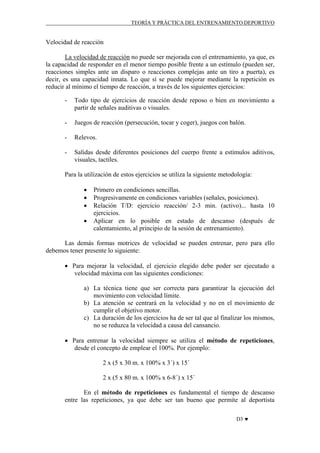 TEORÍA Y PRÁCTICA DEL ENTRENAMIENTO DEPORTIVO

Velocidad de reacción
La velocidad de reacción no puede ser mejorada con el entrenamiento, ya que, es
la capacidad de responder en el menor tiempo posible frente a un estímulo (pueden ser,
reacciones simples ante un disparo o reacciones complejas ante un tiro a puerta), es
decir, es una capacidad innata. Lo que sí se puede mejorar mediante la repetición es
reducir al mínimo el tiempo de reacción, a través de los siguientes ejercicios:
-

Todo tipo de ejercicios de reacción desde reposo o bien en movimiento a
partir de señales auditivas o visuales.

-

Juegos de reacción (persecución, tocar y coger), juegos con balón.

-

Relevos.

-

Salidas desde diferentes posiciones del cuerpo frente a estímulos aditivos,
visuales, tactíles.

Para la utilización de estos ejercicios se utiliza la siguiente metodología:
•
•
•
•

Primero en condiciones sencillas.
Progresivamente en condiciones variables (señales, posiciones).
Relación T/D: ejercicio reacción/ 2-3 min. (activo)... hasta 10
ejercicios.
Aplicar en lo posible en estado de descanso (después de
calentamiento, al principio de la sesión de entrenamiento).

Las demás formas motrices de velocidad se pueden entrenar, pero para ello
debemos tener presente lo siguiente:
• Para mejorar la velocidad, el ejercicio elegido debe poder ser ejecutado a
velocidad máxima con las siguientes condiciones:
a) La técnica tiene que ser correcta para garantizar la ejecución del
movimiento con velocidad límite.
b) La atención se centrará en la velocidad y no en el movimiento de
cumplir el objetivo motor.
c) La duración de los ejercicios ha de ser tal que al finalizar los mismos,
no se reduzca la velocidad a causa del cansancio.
• Para entrenar la velocidad siempre se utiliza el método de repeticiones,
desde el concepto de emplear el 100%. Por ejemplo:
2 x (5 x 30 m. x 100% x 3´) x 15´
2 x (5 x 80 m. x 100% x 6-8´) x 15´
En el método de repeticiones es fundamental el tiempo de descanso
entre las repeticiones, ya que debe ser tan bueno que permite al deportista
D3 ♥

 