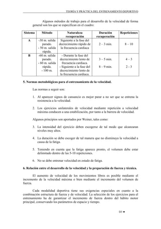 TEORÍA Y PRÁCTICA DEL ENTRENAMIENTO DEPORTIVO

Algunos métodos de trabajo para el desarrollo de la velocidad de forma
general son los que se especifican en el cuadro:
Sistema

Método

A

-30 m. salida
parado.
- 50 m. salida
rápida.
-60 m. salida
parado.
- 60 m. salida
rápida.
- 100 m.

B

Naturaleza
recuperación
Siguiente a la fase del
decrecimiento rápido de
la frecuencia cardiaca
- Durante la fase del
decrecimiento lento de
frecuencia cardiaca.
- Siguiente a la fase del
decrecimiento lento de
la frecuencia cardiaca.

Duración
recuperación

Repeticiones

2 – 3 min.

8 – 10

3 – 5 min.

4–3

8 – 9 min.

2-3

5. Normas metodológicas para el entrenamiento de la velocidad.
Las normas a seguir son:
1. Al aparecer signos de cansancio es mejor parar a no ser que se entrena la
resistencia a la velocidad.
2. Los ejercicios unilaterales de velocidad mediante repetición a velocidad
máxima conducen a una estabilización, por tanto a la barrera de velocidad.
Algunos principios son aportados por Weiner, tales como:
3. La intensidad del ejercicio deben escogerse de tal modo que alcanzaran
niveles muy altos.
4. La duración se debe escoger de tal manera que no disminuya la velocidad a
causa de la fatiga.
5. Teniendo en cuenta que la fatiga aparece pronto, el volumen debe estar
delimitado dentro de las 5-10 repeticiones.
6. No se debe entrenar velocidad en estado de fatiga.
6. Relación entre el desarrollo de la velocidad y la preparación de fuerza y técnica.
El aumento de velocidad de los movimientos libres es posible mediante el
incremento de la velocidad máxima o bien mediante el incremento del volumen de
fuerza.
Cada modalidad deportiva tiene sus exigencias especiales en cuanto a la
combinación estructura de fuerza y de velocidad. La selección de los ejercicios para el
entrenamiento ha de garantizar el incremento de fuerza dentro del hábito motor
principal, conservando los parámetros de espacio y tiempo.
D3 ♥

 