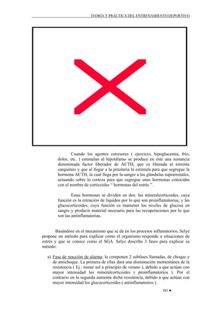 TEORÍA Y PRÁCTICA DEL ENTRENAMIENTO DEPORTIVO

Cuando los agentes estresores ( ejercicio, hipoglucemia, frío,
dolor, etc. ) estimulan al hipotálamo se produce en éste una sustancia
denominada factor liberador de ACTH, que es liberada al torrente
sanguíneo y que al llegar a la pituitaria la estimula para que segregue la
hormona ACTH, la cual llega por la sangre a las glándulas suprarrenales,
actuando sobre la corteza para que segregue unas hormonas conocidas
con el nombre de corticoides “ hormonas del estrés ”.
Estas hormonas se dividen en dos: las mineralcorticoides, cuya
función es la retención de líquidos por lo que son proinflamatorias; y las
glucocorticoides, cuya función es mantener los niveles de glucosa en
sangre y producir material necesario para las recuperaciones por lo que
son las antinflamatorias.

Basándose en el mecanismo que se da en los procesos inflamatorios, Selye
propone un método para explicar como el organismo responde a situaciones de
estrés y que se conoce como el SGA. Selye describe 3 fases para explicar su
método:
a) Fase de reacción de alarma: la componen 2 subfases llamadas, de choque y
de antichoque. La primera de ellas dará una disminución momentánea de la
resistencia ( Ej.: tomar sol a principio de verano ), debido a que actúan con
mayor intensidad los mineralcorticoides ( proinflamatorios ). Por el
contrario en la segunda aumenta dicha resistencia, debido a que actúan con
mayor intensidad los glucocorticoides ( antinflamatorios ).
D3 ♥

 