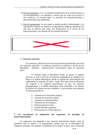 TEORÍA Y PRÁCTICA DEL ENTRENAMIENTO DEPORTIVO

b) Fase de resistencia: no se va a producir disminución de la resistencia pero si
un acomodamiento y un equilibrio, a menos que ese estrés sea excesivo y
nos conduzca a la tercera etapa. La actuación de mineralcorticoides y
glucocorticoides está equilibrada.
c) Fase de agotamiento: en esta etapa se pueden producir enfermedades, si la
exposición al estresor no cambia y la capacidad de adaptarse disminuye. En
esta fase se observa que existe una disminución en la acción de los
glucocorticoides y un aumento de los mineralcorticoides.

1.2. Respuesta específica.
Los estresores, además de provocar una respuesta generalizada, provocan
una respuesta específica. La respuesta específica se construye a través del eje
hipotálamo – pituitario – adrenocortical, concretamente sigue los siguientes
pasos:
El estímulo llega al hipotálamo donde se genera el impulso
nervioso, el cual a través de las neuronas preganglionares simpáticas se
dirige a la médula adrenérgica, donde se segrega las catecolaminas que
suplementan la respuesta de lucha – huida. Pero aquí viene la diferencia
con respecto a la respuesta generalizada, ya que, las neuronas
preganglionares y la médula adrenérgica están conectadas a los órganos
de destino del sistema nervioso simpático, lo que produce una respuesta
al estrés que puede ser:
•
•
•
•
•
•
•
3. Los mecanismos
supercompensación.

Aumento de la frecuencia cardiaca.
Aumento de la presión arterial.
Aumento de la glocogenolisis.
Dilatación de los bronquios.
Disminución de la orina.
Cambio del flujo sanguíneo.
Disminución en el flujo digestivo.
de

adaptación

del

organismo.

El

principio

de

Un organismo está adaptado a una situación determinada cuando existe un
equilibrio entre la síntesis y la degeneración siempre que no se interrumpan las
exigencias normales. Por ejemplo, los glóbulos de la sangre, la piel y otras estructuras
D3 ♥

 