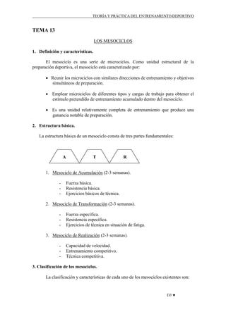 TEORÍA Y PRÁCTICA DEL ENTRENAMIENTO DEPORTIVO

TEMA 13
LOS MESOCICLOS
1. Definición y características.
El mesociclo es una serie de microciclos. Como unidad estructural de la
preparación deportiva, el mesociclo está caracterizado por:
• Reunir los microciclos con similares direcciones de entrenamiento y objetivos
simultáneos de preparación.
• Emplear microciclos de diferentes tipos y cargas de trabajo para obtener el
estímulo pretendido de entrenamiento acumulado dentro del mesociclo.
• Es una unidad relativamente completa de entrenamiento que produce una
ganancia notable de preparación.
2. Estructura básica.
La estructura básica de un mesociclo consta de tres partes fundamentales:

A

T

R

1. Mesociclo de Acumulación (2-3 semanas).
-

Fuerza básica.
Resistencia básica.
Ejercicios básicos de técnica.

2. Mesociclo de Transformación (2-3 semanas).
-

Fuerza específica.
Resistencia específica.
Ejercicios de técnica en situación de fatiga.

3. Mesociclo de Realización (2-3 semanas).
-

Capacidad de velocidad.
Entrenamiento competitivo.
Técnica competitiva.

3. Clasificación de los mesociclos.
La clasificación y características de cada uno de los mesociclos existentes son:

D3 ♥

 