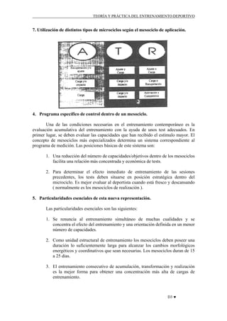TEORÍA Y PRÁCTICA DEL ENTRENAMIENTO DEPORTIVO

7. Utilización de distintos tipos de microciclos según el mesociclo de aplicación.

4. Programa específico de control dentro de un mesociclo.
Una de las condiciones necesarias en el entrenamiento contemporáneo es la
evaluación acumulativa del entrenamiento con la ayuda de unos test adecuados. En
primer lugar, se deben evaluar las capacidades que han recibido el estímulo mayor. El
concepto de mesociclos más especializados determina un sistema correspondiente al
programa de medición. Las posiciones básicas de este sistema son:
1. Una reducción del número de capacidades/objetivos dentro de los mesociclos
facilita una relación más concentrada y económica de tests.
2. Para determinar el efecto inmediato de entrenamiento de las sesiones
precedentes, los tests deben situarse en posición estratégica dentro del
microciclo. Es mejor evaluar al deportista cuando está fresco y descansando
( normalmente es los mesociclos de realización ).
5. Particularidades esenciales de esta nueva representación.
Las particularidades esenciales son las siguientes:
1. Se renuncia al entrenamiento simultáneo de muchas cualidades y se
concentra el efecto del entrenamiento y una orientación definida en un menor
número de capacidades.
2. Como unidad estructural de entrenamiento los mesociclos deben poseer una
duración lo suficientemente larga para alcanzar los cambios morfológicos
energéticos y coordinativos que sean necesarias. Los mesociclos duran de 15
a 25 días.
3. El entrenamiento consecutivo de acumulación, transformación y realización
es la mejor forma para obtener una concentración más alta de cargas de
entrenamiento.

D3 ♥

 