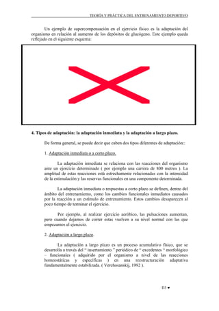TEORÍA Y PRÁCTICA DEL ENTRENAMIENTO DEPORTIVO

Un ejemplo de supercompensación en el ejercicio físico es la adaptación del
organismo en relación al aumento de los depósitos de glucógeno. Este ejemplo queda
reflejado en el siguiente esquema:

4. Tipos de adaptación: la adaptación inmediata y la adaptación a largo plazo.
De forma general, se puede decir que caben dos tipos diferentes de adaptación::
1. Adaptación inmediata o a corto plazo.
La adaptación inmediata se relaciona con las reacciones del organismo
ante un ejercicio determinado ( por ejemplo una carrera de 800 metros ). La
amplitud de estas reacciones está estrechamente relacionadas con la intensidad
de la estimulación y las reservas funcionales en una componente determinada.
La adaptación inmediata o respuestas a corto plazo se definen, dentro del
ámbito del entrenamiento, como los cambios funcionales inmediatos causados
por la reacción a un estímulo de entrenamiento. Estos cambios desaparecen al
poco tiempo de terminar el ejercicio.
Por ejemplo, al realizar ejercicio aeróbico, las pulsaciones aumentan,
pero cuando dejamos de correr estas vuelven a su nivel normal con las que
empezamos el ejercicio.
2. Adaptación a largo plazo.
La adaptación a largo plazo es un proceso acumulativo físico, que se
desarrolla a través del “ insertamiento ” periódico de “ excedentes “ morfológico
– funcionales ( adquirido por el organismo a nivel de las reacciones
homeostáticas y específicas ) en una reestructuración adaptativa
fundamentalmente estabilizada. ( Verchosanskij, 1992 ).

D3 ♥

 